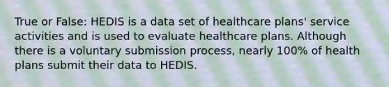 True or False: HEDIS is a data set of healthcare plans' service activities and is used to evaluate healthcare plans. Although there is a voluntary submission process, nearly 100% of health plans submit their data to HEDIS.