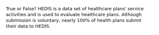 True or False? HEDIS is a data set of healthcare plans' service activities and is used to evaluate healthcare plans. Although submission is voluntary, nearly 100% of health plans submit their data to HEDIS.