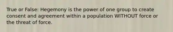 True or False: Hegemony is the power of one group to create consent and agreement within a population WITHOUT force or the threat of force.