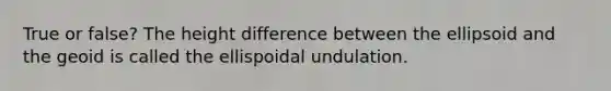 True or false? The height difference between the ellipsoid and the geoid is called the ellispoidal undulation.
