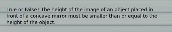 True or False? The height of the image of an object placed in front of a concave mirror must be smaller than or equal to the height of the object.