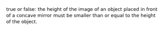 true or false: the height of the image of an object placed in front of a concave mirror must be smaller than or equal to the height of the object.