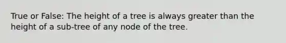 True or False: The height of a tree is always greater than the height of a sub-tree of any node of the tree.