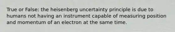 True or False: the heisenberg uncertainty principle is due to humans not having an instrument capable of measuring position and momentum of an electron at the same time.