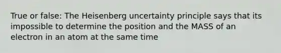 True or false: The Heisenberg uncertainty principle says that its impossible to determine the position and the MASS of an electron in an atom at the same time