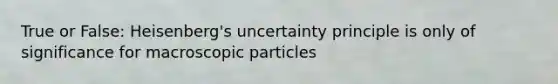 True or False: Heisenberg's uncertainty principle is only of significance for macroscopic particles