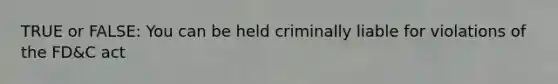 TRUE or FALSE: You can be held criminally liable for violations of the FD&C act