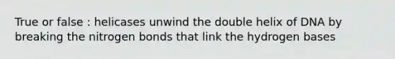 True or false : helicases unwind the double helix of DNA by breaking the nitrogen bonds that link the hydrogen bases