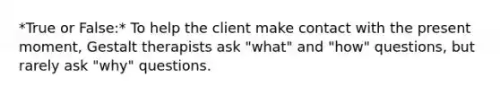 *True or False:* To help the client make contact with the present moment, Gestalt therapists ask "what" and "how" questions, but rarely ask "why" questions.