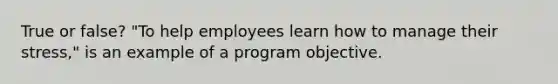 True or false? "To help employees learn how to manage their stress," is an example of a program objective.