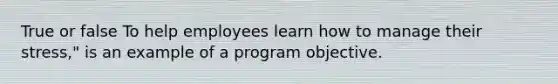 True or false To help employees learn how to manage their stress," is an example of a program objective.