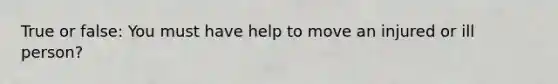 True or false: You must have help to move an injured or ill person?