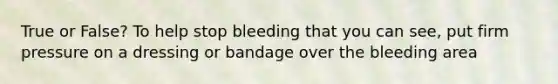 True or False? To help stop bleeding that you can see, put firm pressure on a dressing or bandage over the bleeding area