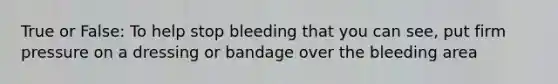 True or False: To help stop bleeding that you can see, put firm pressure on a dressing or bandage over the bleeding area