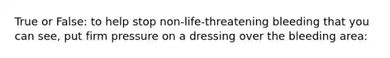 True or False: to help stop non-life-threatening bleeding that you can see, put firm pressure on a dressing over the bleeding area: