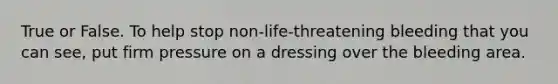 True or False. To help stop non-life-threatening bleeding that you can see, put firm pressure on a dressing over the bleeding area.