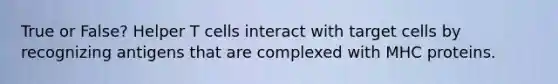 True or False? Helper T cells interact with target cells by recognizing antigens that are complexed with MHC proteins.