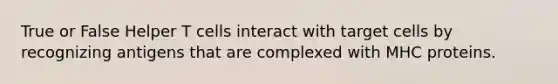 True or False Helper T cells interact with target cells by recognizing antigens that are complexed with MHC proteins.