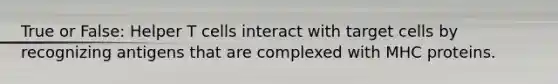 True or False: Helper T cells interact with target cells by recognizing antigens that are complexed with MHC proteins.