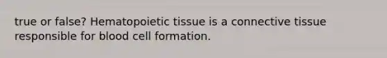 true or false? Hematopoietic tissue is a connective tissue responsible for blood cell formation.