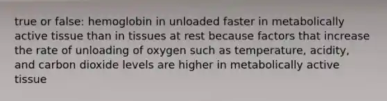 true or false: hemoglobin in unloaded faster in metabolically active tissue than in tissues at rest because factors that increase the rate of unloading of oxygen such as temperature, acidity, and carbon dioxide levels are higher in metabolically active tissue