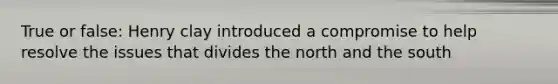 True or false: Henry clay introduced a compromise to help resolve the issues that divides the north and the south