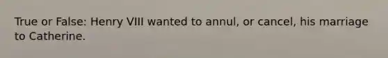 True or False: Henry VIII wanted to annul, or cancel, his marriage to Catherine.