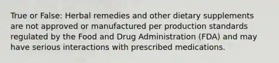 True or False: Herbal remedies and other dietary supplements are not approved or manufactured per production standards regulated by the Food and Drug Administration (FDA) and may have serious interactions with prescribed medications.