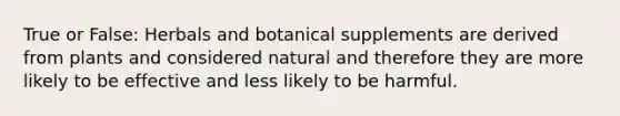 True or False: Herbals and botanical supplements are derived from plants and considered natural and therefore they are more likely to be effective and less likely to be harmful.