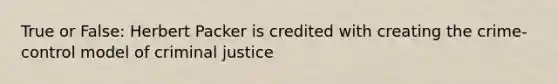 True or False: Herbert Packer is credited with creating the crime-control model of criminal justice