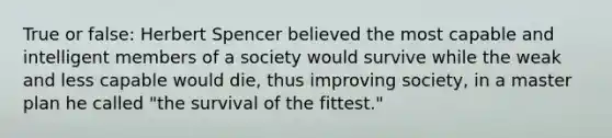 True or false: Herbert Spencer believed the most capable and intelligent members of a society would survive while the weak and less capable would die, thus improving society, in a master plan he called "the survival of the fittest."