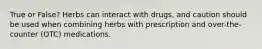 True or False? Herbs can interact with drugs, and caution should be used when combining herbs with prescription and over-the-counter (OTC) medications.