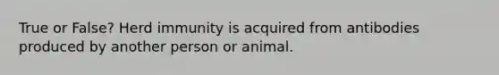 True or False? Herd immunity is acquired from antibodies produced by another person or animal.