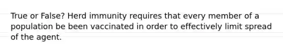 True or False? Herd immunity requires that every member of a population be been vaccinated in order to effectively limit spread of the agent.