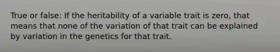 True or false: If the heritability of a variable trait is zero, that means that none of the variation of that trait can be explained by variation in the genetics for that trait.