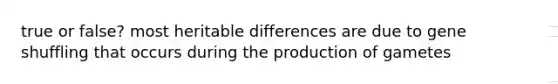 true or false? most heritable differences are due to gene shuffling that occurs during the production of gametes