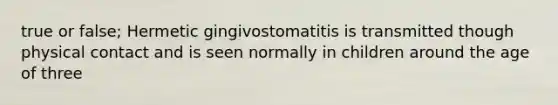 true or false; Hermetic gingivostomatitis is transmitted though physical contact and is seen normally in children around the age of three