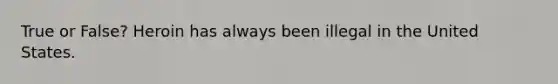 True or False? Heroin has always been illegal in the United States.