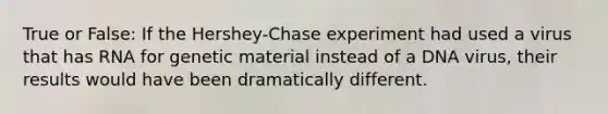 True or False: If the Hershey-Chase experiment had used a virus that has RNA for genetic material instead of a DNA virus, their results would have been dramatically different.