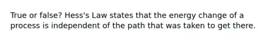 True or false? Hess's Law states that the energy change of a process is independent of the path that was taken to get there.