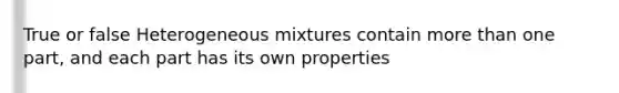 True or false Heterogeneous mixtures contain more than one part, and each part has its own properties