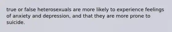 true or false heterosexuals are more likely to experience feelings of anxiety and depression, and that they are more prone to suicide.