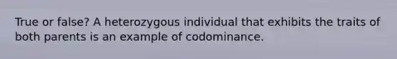 True or false? A heterozygous individual that exhibits the traits of both parents is an example of codominance.