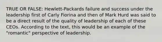 TRUE OR FALSE: Hewlett-Packards failure and success under the leadership first of Carly Fiorina and then of Mark Hurd was said to be a direct result of the quality of leadership of each of these CEOs. According to the text, this would be an example of the "romantic" perspective of leadership.