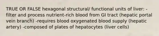 TRUE OR FALSE hexagonal structural/ functional units of liver: -filter and process nutrient-rich blood from GI tract (hepatic portal vein branch) -requires blood oxygenated blood supply (hepatic artery) -composed of plates of hepatocytes (liver cells)