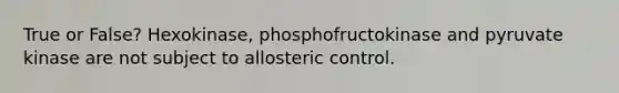 True or False? Hexokinase, phosphofructokinase and pyruvate kinase are not subject to allosteric control.