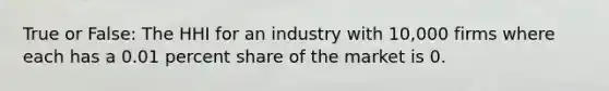 True or False: The HHI for an industry with 10,000 firms where each has a 0.01 percent share of the market is 0.