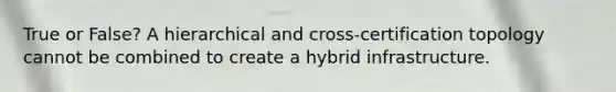 True or False? A hierarchical and cross-certification topology cannot be combined to create a hybrid infrastructure.