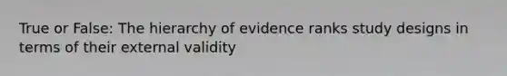 True or False: The hierarchy of evidence ranks study designs in terms of their external validity