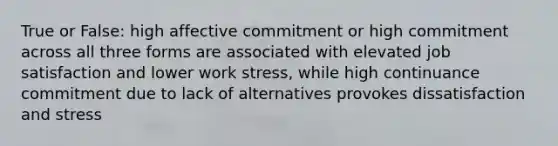 True or False: high affective commitment or high commitment across all three forms are associated with elevated job satisfaction and lower work stress, while high continuance commitment due to lack of alternatives provokes dissatisfaction and stress